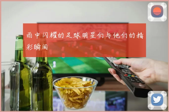 雨中闪耀的足球明星们与他们的精彩瞬间