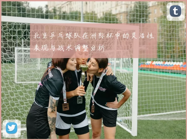 北京乒乓球队在洲际杯中的灵活性表现与战术调整分析