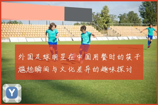 外国足球明星在中国用餐时的筷子尴尬瞬间与文化差异的趣味探讨