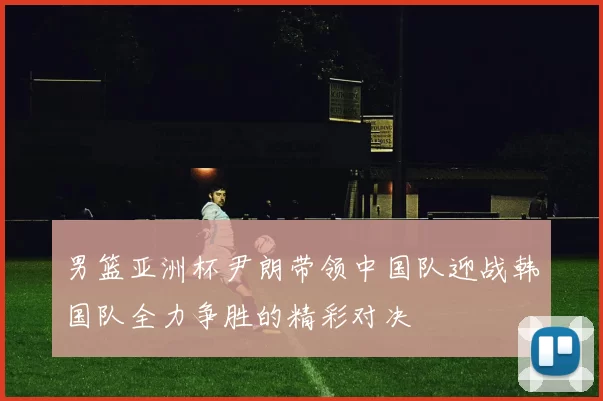 男篮亚洲杯尹朗带领中国队迎战韩国队全力争胜的精彩对决