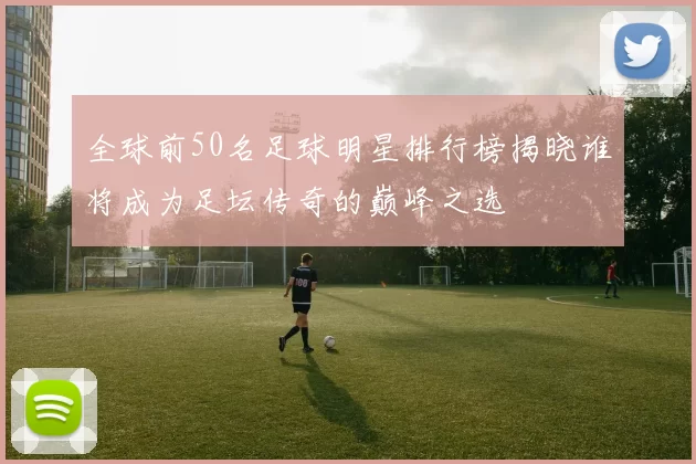 全球前50名足球明星排行榜揭晓谁将成为足坛传奇的巅峰之选