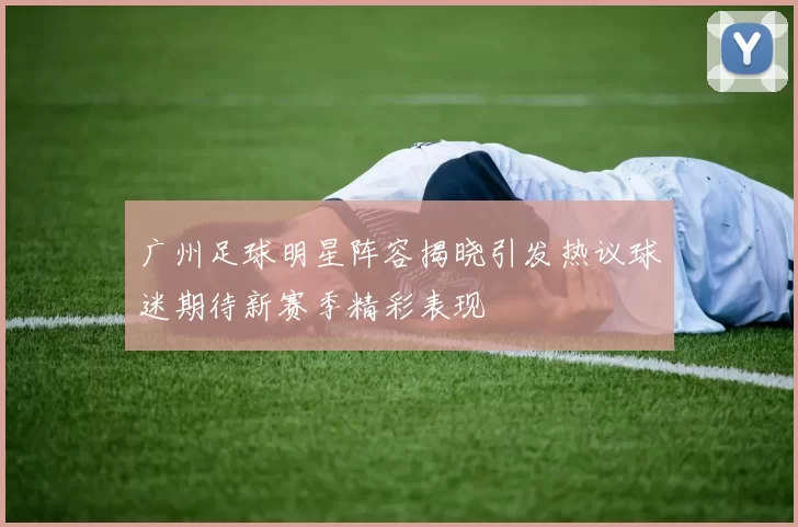 广州足球明星阵容揭晓引发热议球迷期待新赛季精彩表现
