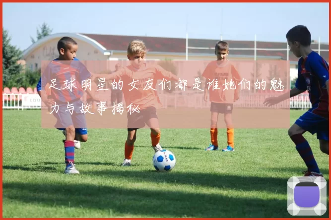 足球明星的女友们都是谁她们的魅力与故事揭秘
