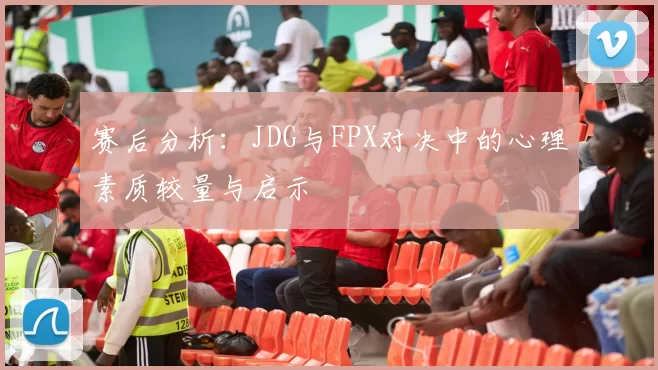 赛后分析：JDG与FPX对决中的心理素质较量与启示