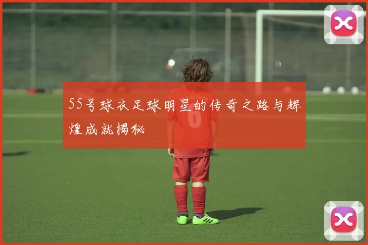 55号球衣足球明星的传奇之路与辉煌成就揭秘