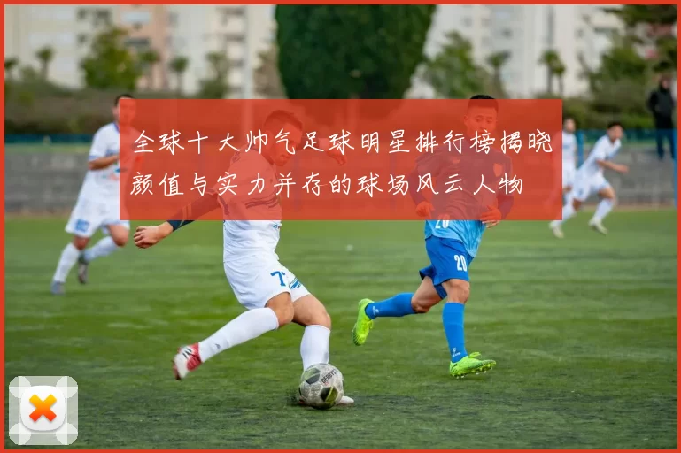 全球十大帅气足球明星排行榜揭晓颜值与实力并存的球场风云人物