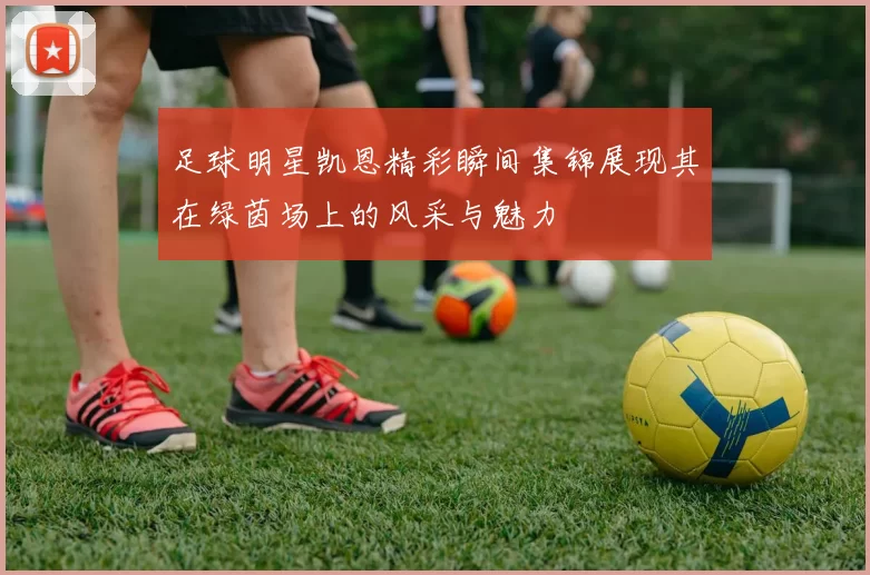 足球明星凯恩精彩瞬间集锦展现其在绿茵场上的风采与魅力
