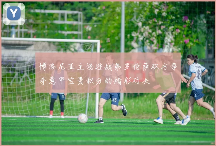 博洛尼亚主场迎战弗罗伦萨双方争夺意甲宝贵积分的精彩对决