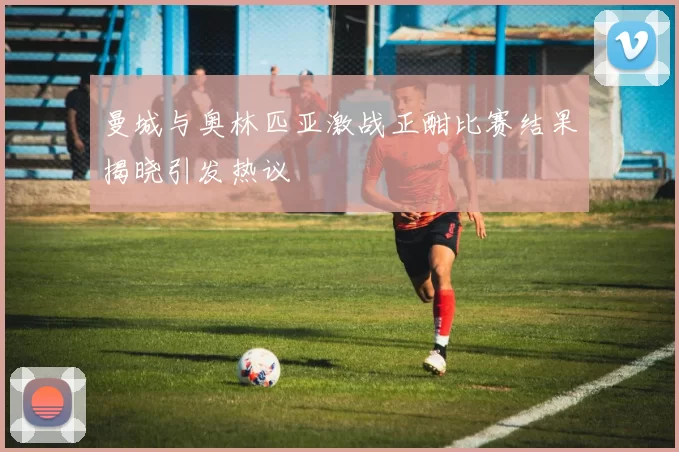 曼城与奥林匹亚激战正酣比赛结果揭晓引发热议