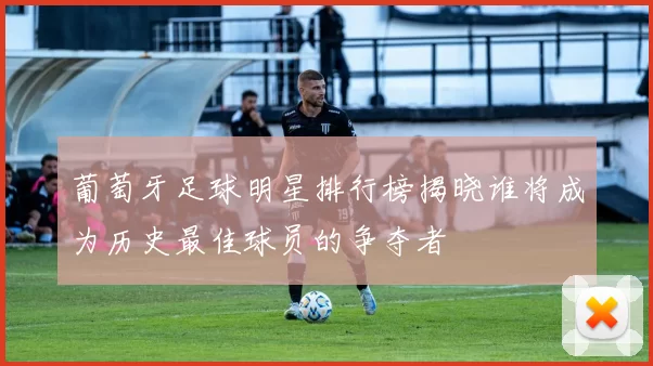 葡萄牙足球明星排行榜揭晓谁将成为历史最佳球员的争夺者