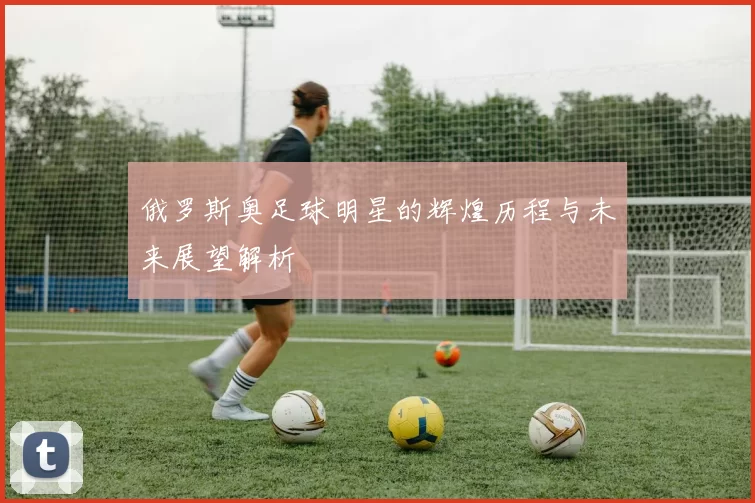 俄罗斯奥足球明星的辉煌历程与未来展望解析