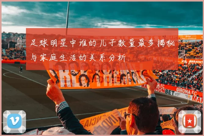 足球明星中谁的儿子数量最多揭秘与家庭生活的关系分析