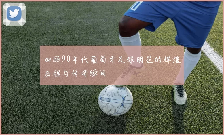 回顾90年代葡萄牙足球明星的辉煌历程与传奇瞬间