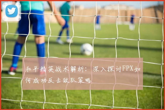 和平精英战术解析：深入探讨FPX如何成功反击敌队策略