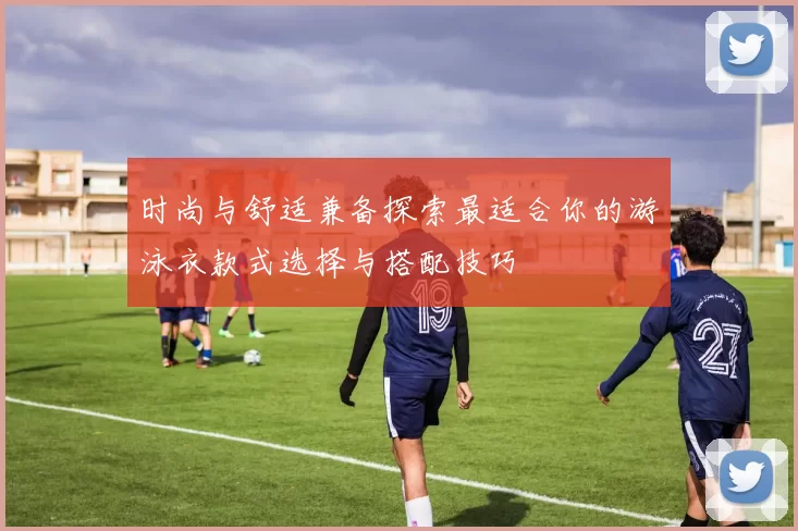 时尚与舒适兼备探索最适合你的游泳衣款式选择与搭配技巧