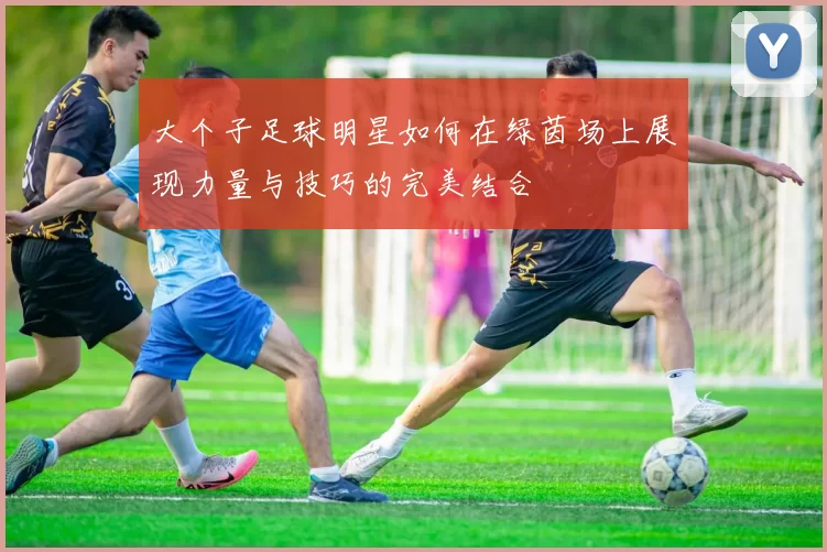 大个子足球明星如何在绿茵场上展现力量与技巧的完美结合