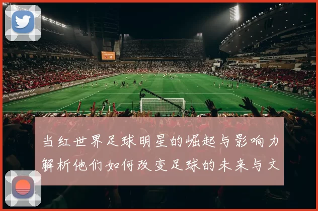 当红世界足球明星的崛起与影响力解析他们如何改变足球的未来与文化
