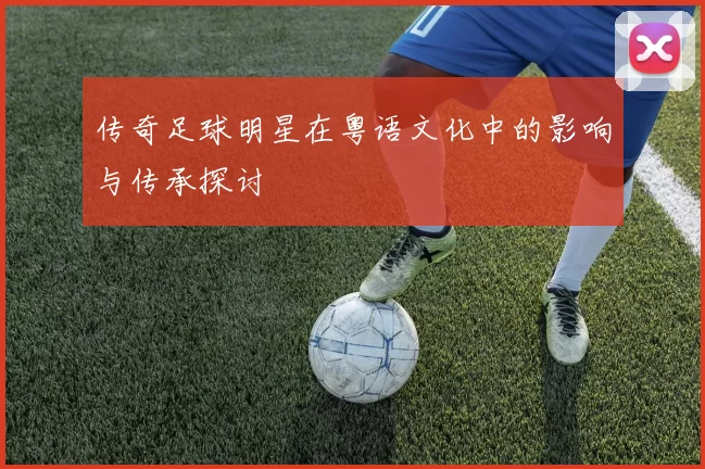传奇足球明星在粤语文化中的影响与传承探讨