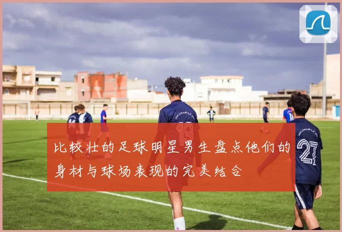 比较壮的足球明星男生盘点他们的身材与球场表现的完美结合
