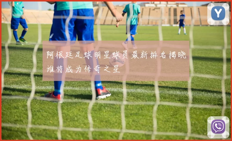阿根廷足球明星球员最新排名揭晓谁将成为传奇之星