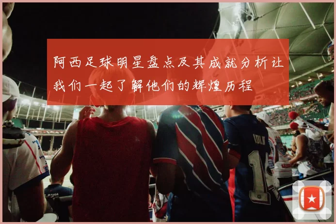 阿西足球明星盘点及其成就分析让我们一起了解他们的辉煌历程