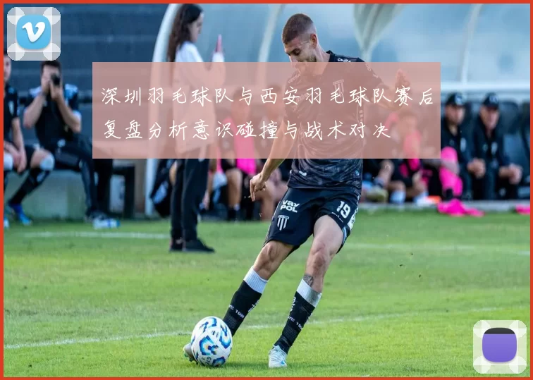 深圳羽毛球队与西安羽毛球队赛后复盘分析意识碰撞与战术对决