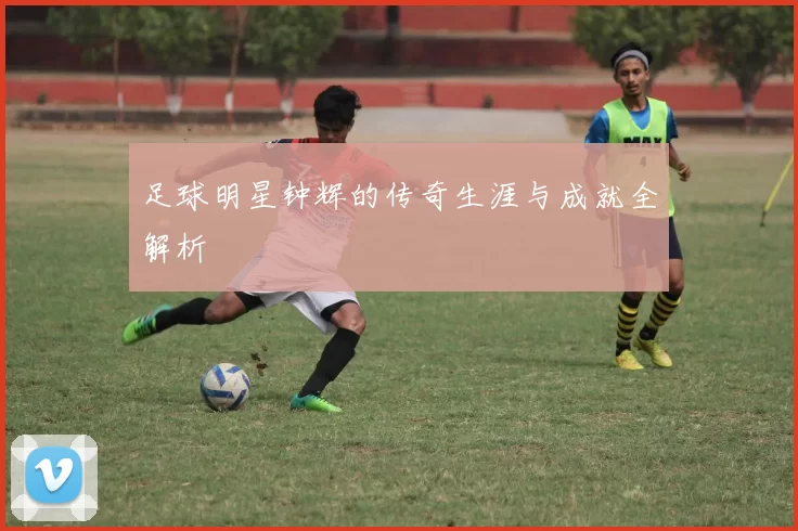 足球明星钟辉的传奇生涯与成就全解析
