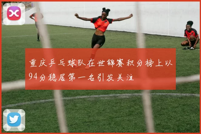 重庆乒乓球队在世锦赛积分榜上以94分稳居第一名引发关注