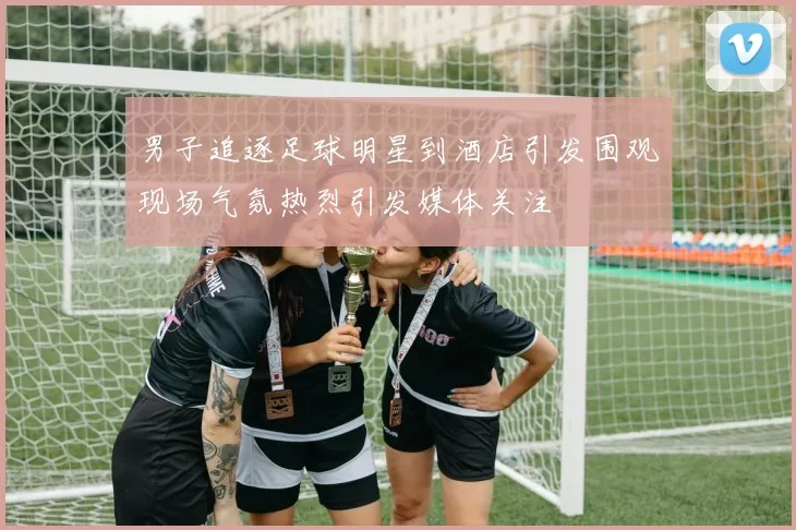 男子追逐足球明星到酒店引发围观现场气氛热烈引发媒体关注