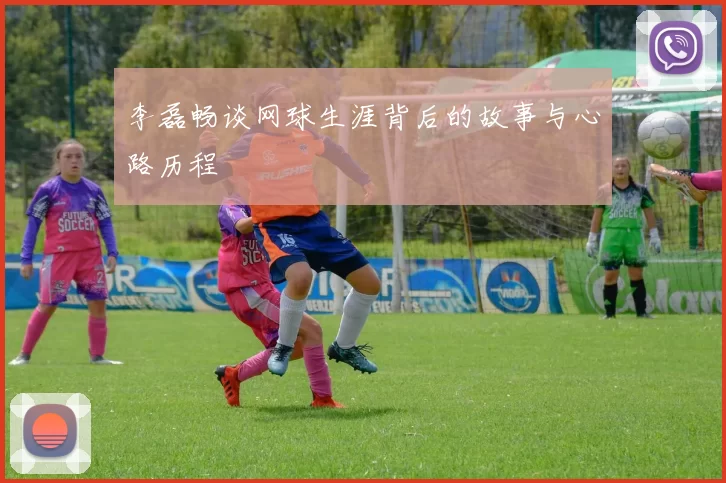 李磊畅谈网球生涯背后的故事与心路历程