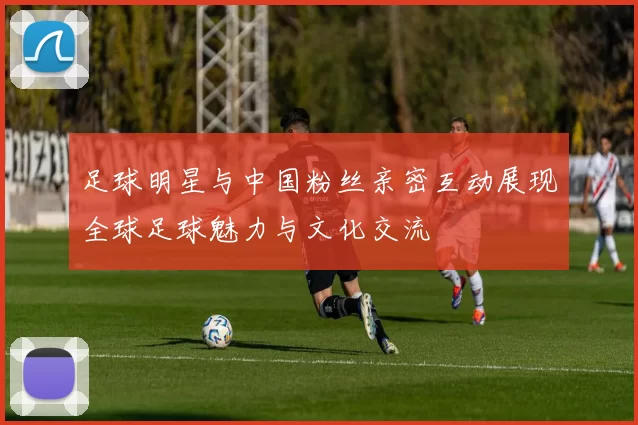 足球明星与中国粉丝亲密互动展现全球足球魅力与文化交流
