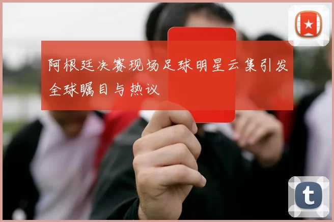 阿根廷决赛现场足球明星云集引发全球瞩目与热议