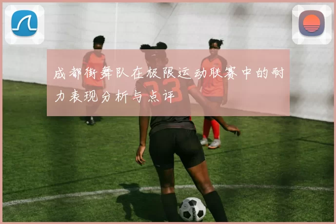 成都街舞队在极限运动联赛中的耐力表现分析与点评
