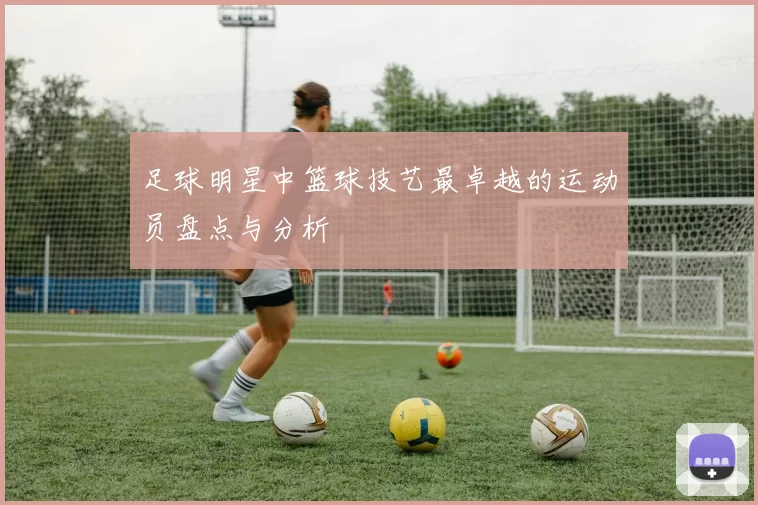 足球明星中篮球技艺最卓越的运动员盘点与分析