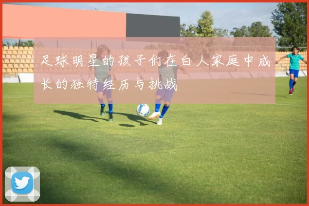 足球明星的孩子们在白人家庭中成长的独特经历与挑战