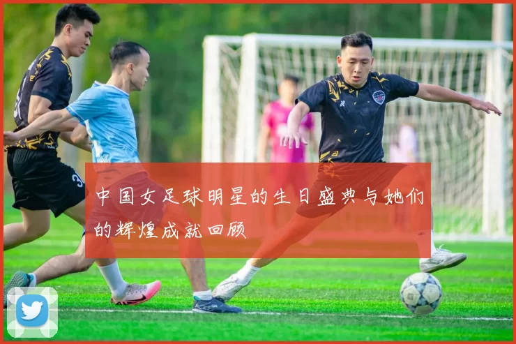 中国女足球明星的生日盛典与她们的辉煌成就回顾