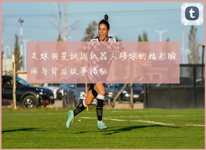 足球明星挑战机器人踢球的精彩瞬间与背后故事揭秘