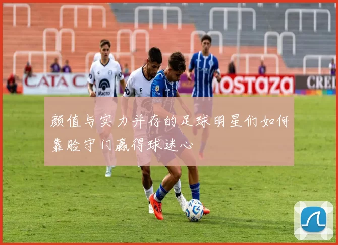 颜值与实力并存的足球明星们如何靠脸守门赢得球迷心