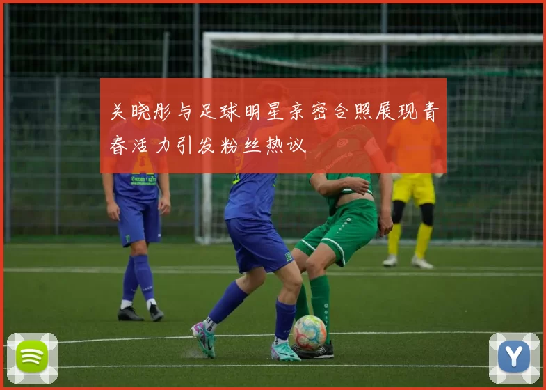 关晓彤与足球明星亲密合照展现青春活力引发粉丝热议