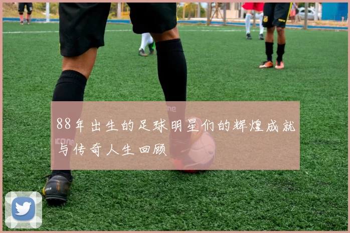 88年出生的足球明星们的辉煌成就与传奇人生回顾
