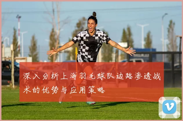 深入分析上海羽毛球队边路渗透战术的优势与应用策略