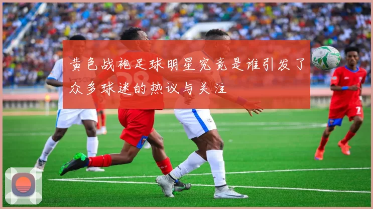 黄色战袍足球明星究竟是谁引发了众多球迷的热议与关注