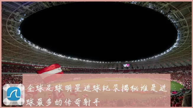 全球足球明星进球纪录揭秘谁是进球最多的传奇射手