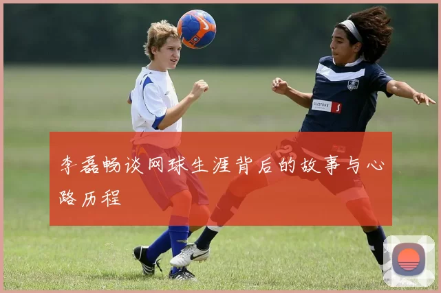 李磊畅谈网球生涯背后的故事与心路历程