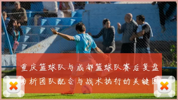 重庆篮球队与成都篮球队赛后复盘分析团队配合与战术执行的关键因素