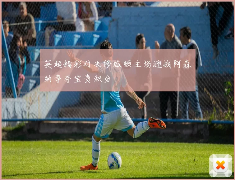 英超精彩对决修咸顿主场迎战阿森纳争夺宝贵积分