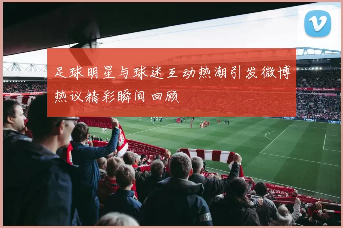 足球明星与球迷互动热潮引发微博热议精彩瞬间回顾