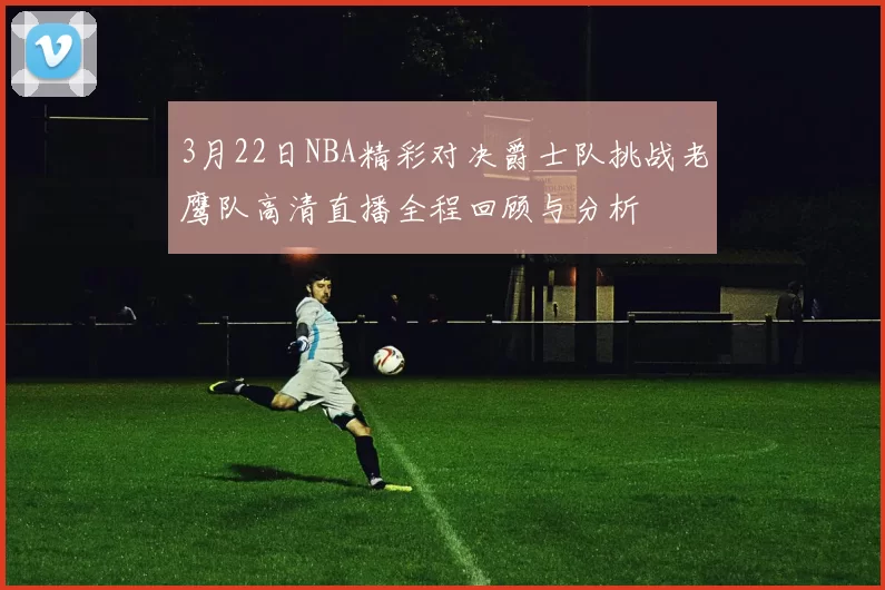 3月22日NBA精彩对决爵士队挑战老鹰队高清直播全程回顾与分析