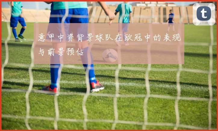 意甲中资背景球队在欧冠中的表现与前景预估