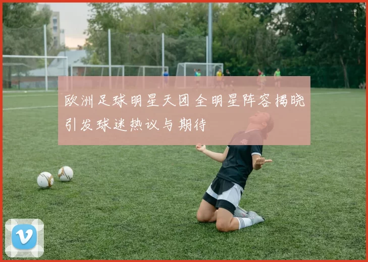 欧洲足球明星天团全明星阵容揭晓引发球迷热议与期待